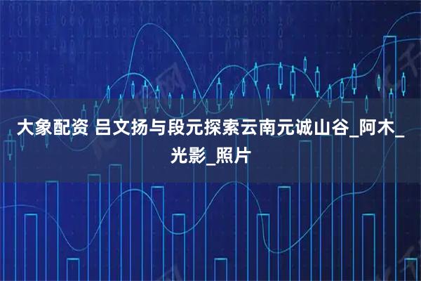 大象配资 吕文扬与段元探索云南元诚山谷_阿木_光影_照片