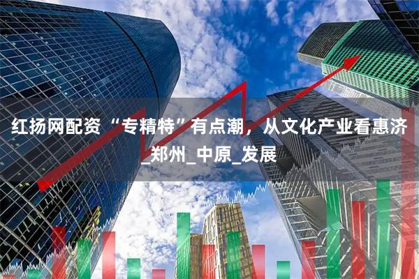 红扬网配资 “专精特”有点潮，从文化产业看惠济_郑州_中原_发展