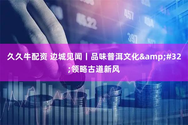 久久牛配资 边城见闻丨品味普洱文化&#32;领略古道新风
