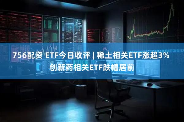 756配资 ETF今日收评 | 稀土相关ETF涨超3% 创新药相关ETF跌幅居前