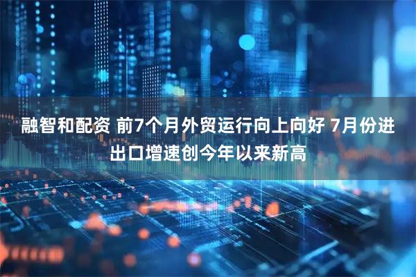 融智和配资 前7个月外贸运行向上向好 7月份进出口增速创今年以来新高