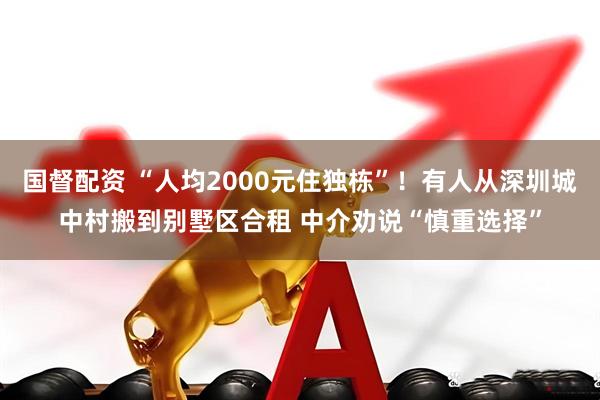 国督配资 “人均2000元住独栋”！有人从深圳城中村搬到别墅区合租 中介劝说“慎重选择”