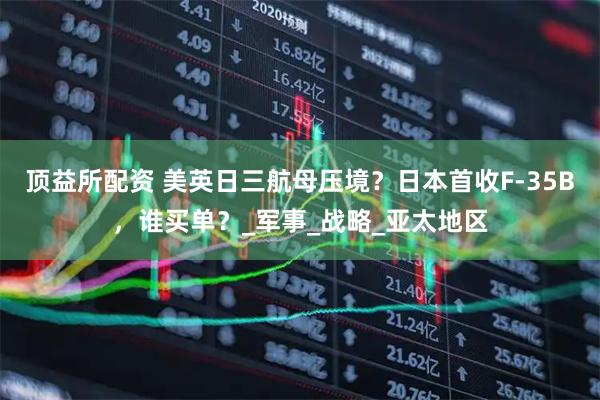 顶益所配资 美英日三航母压境？日本首收F-35B，谁买单？_军事_战略_亚太地区