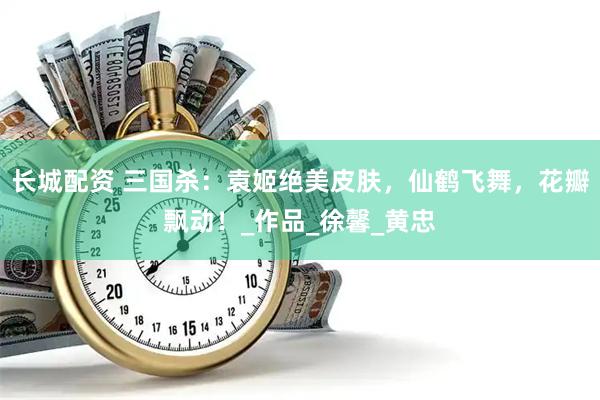 长城配资 三国杀：袁姬绝美皮肤，仙鹤飞舞，花瓣飘动！_作品_徐馨_黄忠