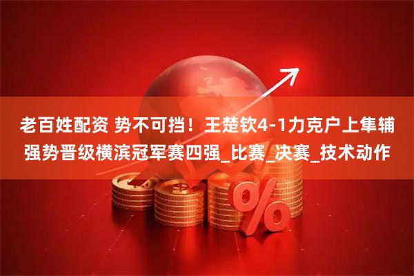 老百姓配资 势不可挡！王楚钦4-1力克户上隼辅强势晋级横滨冠军赛四强_比赛_决赛_技术动作