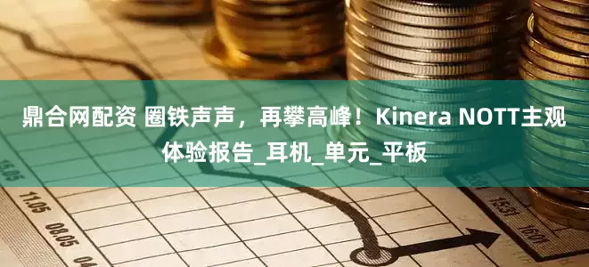鼎合网配资 圈铁声声，再攀高峰！Kinera NOTT主观体验报告_耳机_单元_平板