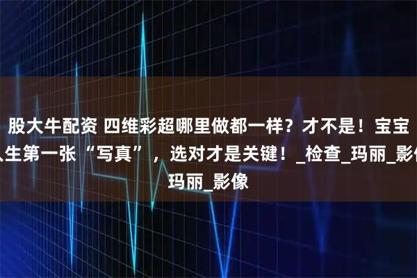 股大牛配资 四维彩超哪里做都一样？才不是！宝宝人生第一张 “写真” ，选对才是关键！_检查_玛丽_影像
