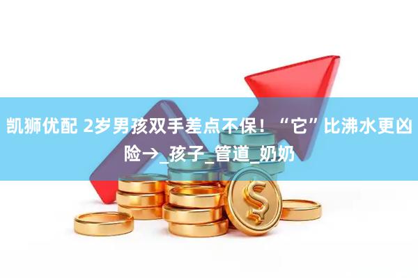 凯狮优配 2岁男孩双手差点不保！“它”比沸水更凶险→_孩子_管道_奶奶