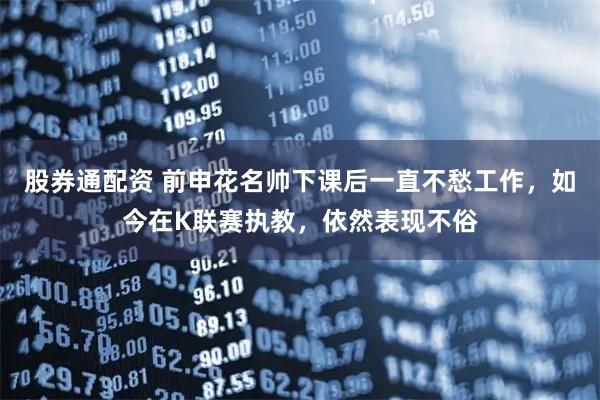 股券通配资 前申花名帅下课后一直不愁工作，如今在K联赛执教，依然表现不俗