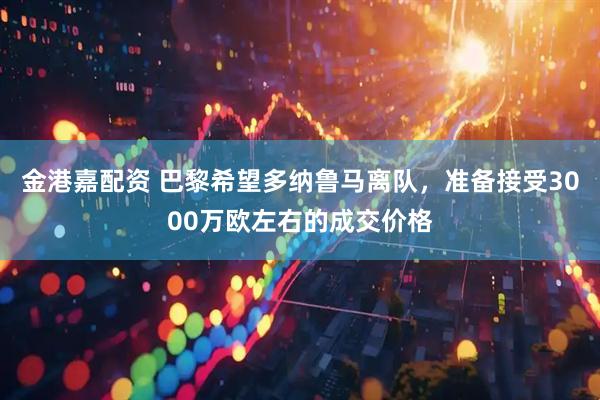 金港嘉配资 巴黎希望多纳鲁马离队，准备接受3000万欧左右的成交价格