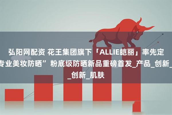 弘阳网配资 花王集团旗下「ALLIE皑丽」率先定义“专业美妆防晒” 粉底级防晒新品重磅首发_产品_创新_肌肤