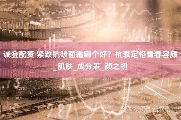 诚金配资 紧致抗皱面霜哪个好？抗衰定格青春容颜_肌肤_成分表_颜之初