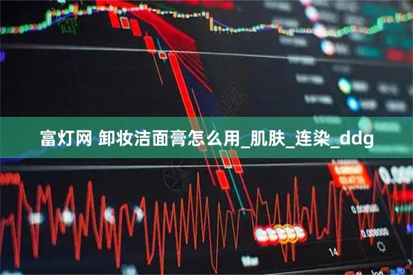 富灯网 卸妆洁面膏怎么用_肌肤_连染_ddg