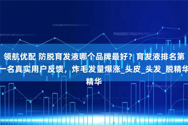 领航优配 防脱育发液哪个品牌最好？育发液排名第一名真实用户反馈，炸毛发量爆涨_头皮_头发_脱精华