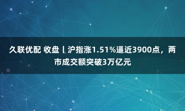 久联优配 收盘丨沪指涨1.51%逼近3900点，两市成交额突破3万亿元