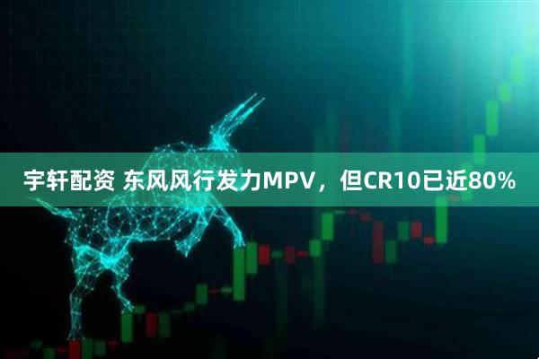 宇轩配资 东风风行发力MPV，但CR10已近80%