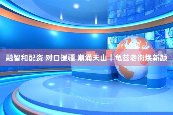 融智和配资 对口援疆 潮涌天山｜龟兹老街焕新颜
