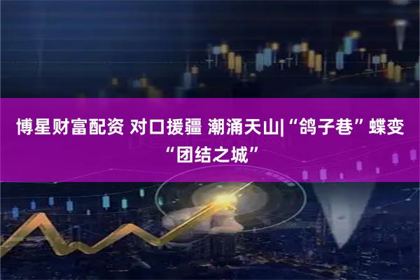 博星财富配资 对口援疆 潮涌天山|“鸽子巷”蝶变“团结之城”