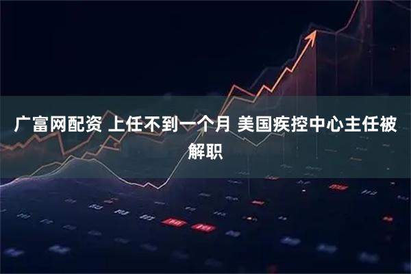 广富网配资 上任不到一个月 美国疾控中心主任被解职