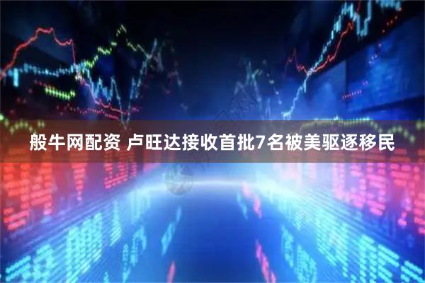 般牛网配资 卢旺达接收首批7名被美驱逐移民