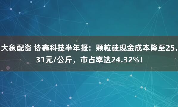 大象配资 协鑫科技半年报：颗粒硅现金成本降至25.31元/公斤，市占率达24.32%！