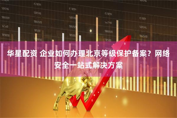 华星配资 企业如何办理北京等级保护备案？网络安全一站式解决方案