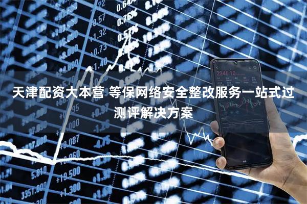 天津配资大本营 等保网络安全整改服务一站式过测评解决方案