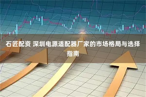 石匠配资 深圳电源适配器厂家的市场格局与选择指南