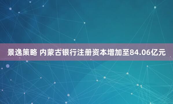 景逸策略 内蒙古银行注册资本增加至84.06亿元