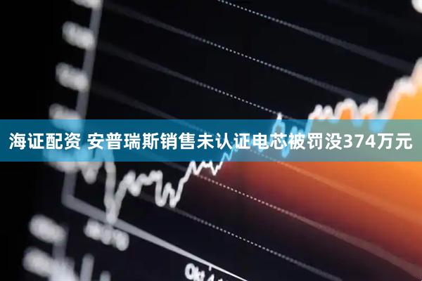海证配资 安普瑞斯销售未认证电芯被罚没374万元