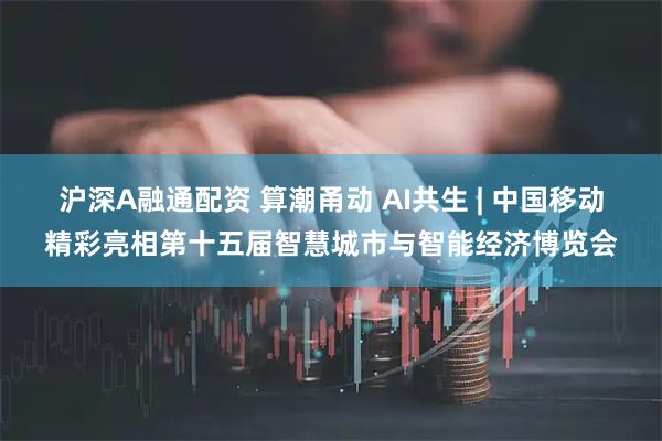 沪深A融通配资 算潮甬动 AI共生 | 中国移动精彩亮相第十五届智慧城市与智能经济博览会
