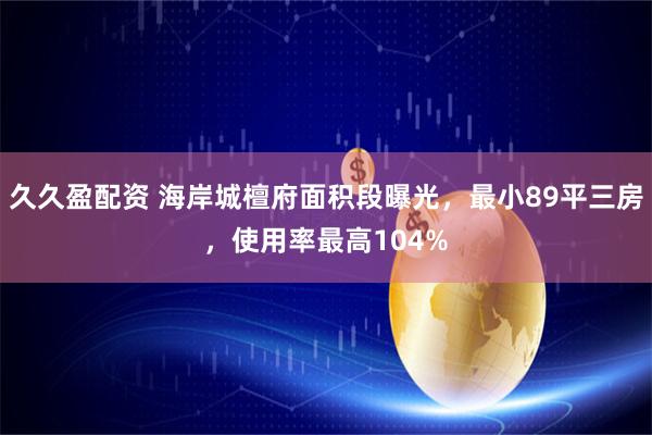 久久盈配资 海岸城檀府面积段曝光，最小89平三房，使用率最高104%