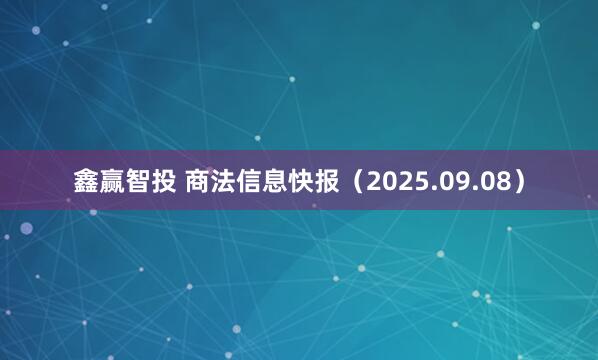 鑫赢智投 商法信息快报（2025.09.08）