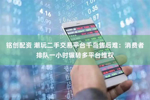 铭创配资 潮玩二手交易平台千岛售后难：消费者排队一小时辗转多平台维权