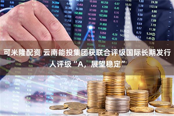 可米隆配资 云南能投集团获联合评级国际长期发行人评级“A，展望稳定”