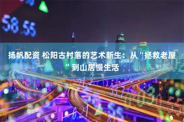 扬帆配资 松阳古村落的艺术新生：从“拯救老屋”到山居慢生活