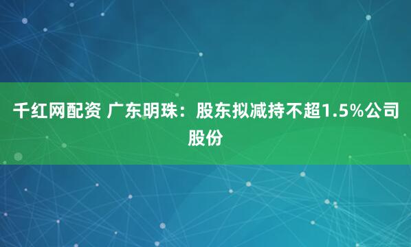 千红网配资 广东明珠：股东拟减持不超1.5%公司股份