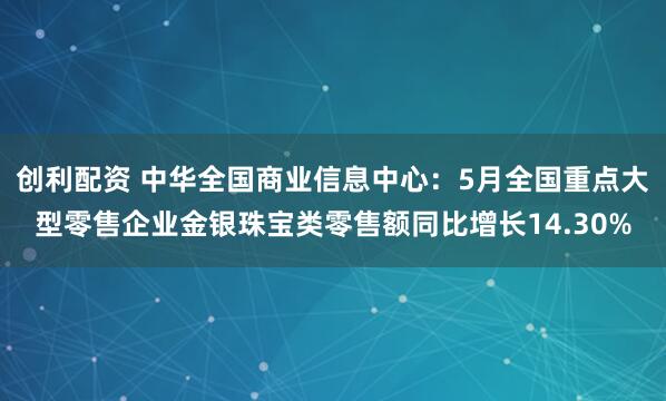 创利配资 中华全国商业信息中心：5月全国重点大型零售企业金银珠宝类零售额同比增长14.30%