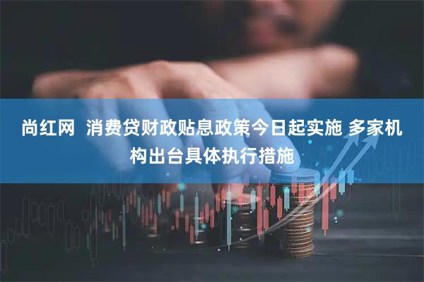 尚红网  消费贷财政贴息政策今日起实施 多家机构出台具体执行措施