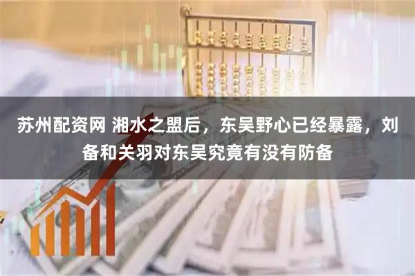 苏州配资网 湘水之盟后,东吴野心已经暴露,刘备和关羽对东吴究竟有没有防备