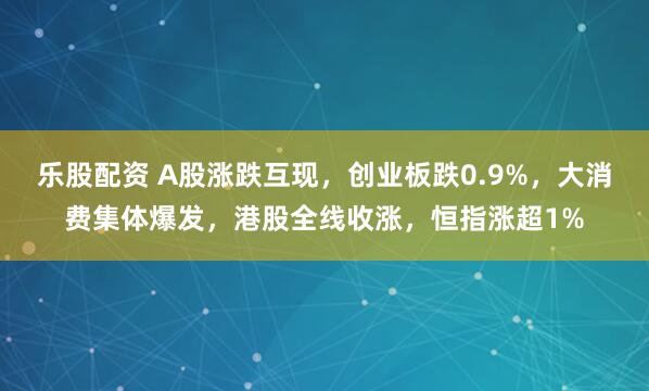 乐股配资 A股涨跌互现，创业板跌0.9%，大消费集体爆发，港股全线收涨，恒指涨超1%