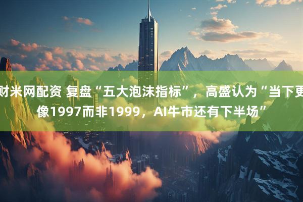 财米网配资 复盘“五大泡沫指标”，高盛认为“当下更像1997而非1999，AI牛市还有下半场”