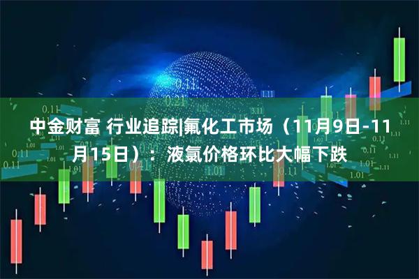 中金财富 行业追踪|氟化工市场（11月9日-11月15日）：液氯价格环比大幅下跌